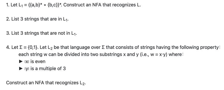 1. Let L1 = {{a,b}* • {b,c}}*. Construct an NFA that recognizes L.
2. List 3 strings that are in L1.
3. List 3 strings that are not in L1.
4. Let E = {0,1}. Let L2 be that language over E that consists of strings having the following property:
each string w can be divided into two substrings x and y (i.e., w = x-y) where:
IXI is even
iyı is a multiple of 3
Construct an NFA that recognizes L2.
