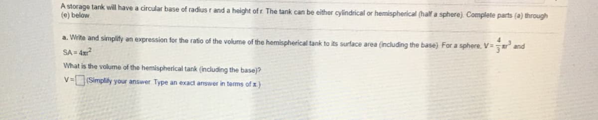 A storage tank will have a circular base of radius r and a height of r. The tank can be either cylindrical or hemispherical (half a sphere). Complete parts (a) through
(e) below.
a. Write and simplify an expression for the ratio of the volume of the hemispherical tank to its surface area (including the base) For a sphere, V=
and
SA = 4xr?
What is the volume of the hemispherical tank (including the base)?
V =
(Simplify your answer Type an exact answer in terms of x)
