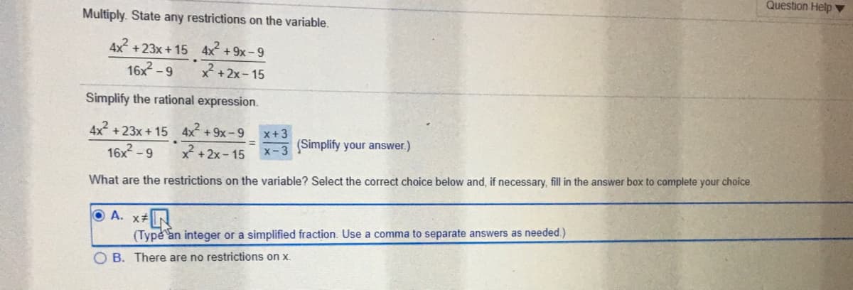 Question Help ▼
Multiply. State any restrictions on the variable.
4x?
+23x + 15 4x + 9x- 9
16x -9
X +2x- 15
Simplify the rational expression.
4x +23x + 15 4x +9x-9
x+3
16x -9
X-3 (Simplify your answer.)
x +2x- 15
What are the restrictions on the variable? Select the correct choice below and, if necessary, fill in the answer box to complete your choice.
O A. x+
(Type an integer or a simplified fraction. Use a comma to separate answers as needed.)
O B. There are no restrictions on x.
