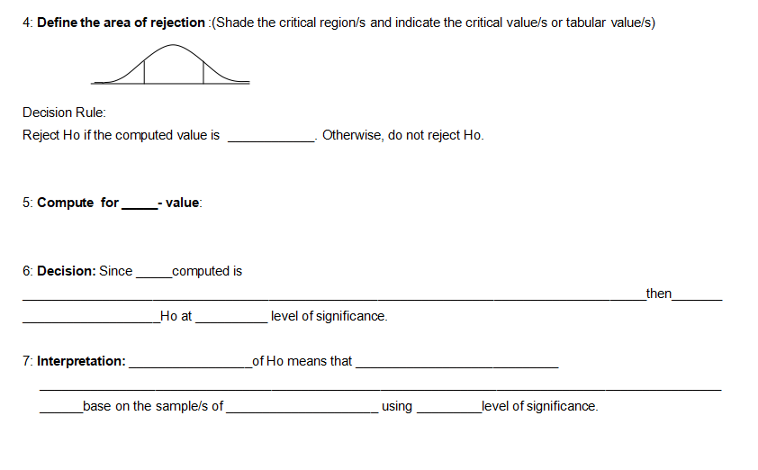 4: Define the area of rejection :(Shade the critical region/s and indicate the critical value/s or tabular value/s)
Decision Rule:
Reject Ho if the computed value is
Otherwise, do not reject Ho.
5: Compute for
-value:
6: Decision: Since
then
7: Interpretation:
_computed is
Ho at
base on the sample/s of
level of significance.
of Ho means that
using
level of significance.