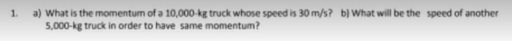 1. a) What is the momentum of a 10,000-kg truck whose speed is 30 m/s? b) What will be the speed of another
5,000-kg truck in order to have same momentum?