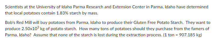 Scientists at the University of Idaho Parma Research and Extension Center in Parma, Idaho have determined
that local potatoes contain 1.83% starch by mass.
Bob's Red Mill will buy potatoes from Parma, Idaho to produce their Gluten Free Potato Starch. They want to
produce 2.50x10° kg of potato starch. How many tons of potatoes should they purchase from the famers of
Parma, Idaho? Assume that none of the starch is lost during the extraction process. (1 ton = 907.185 kg)
%3D
