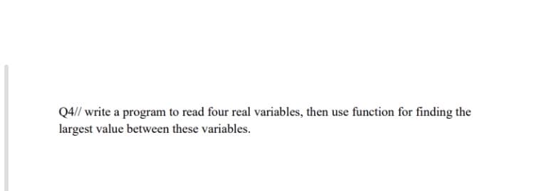 Q4// write a program to read four real variables, then use function for finding the
largest value between these variables.
