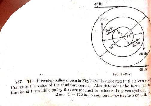 40 lb
30 lb
60 lb
12
60 lb
30 lb
40 lb
247. The three-step pulley shown in Fig. P-247 is nulijected to the given cou
Compute the value of the resultant couple. Alo determine the forces acti
FIG. P-247.
tve rira of the middle pulley that are required to balanre the given systein.
Ans. C = 760 in.-lb counterclorkwine; two 62l

