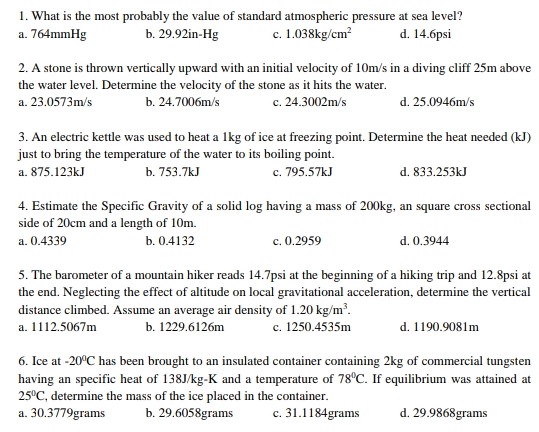 1. What is the most probably the value of standard atmospheric pressure at sea level?
a. 764mmHg
c. 1.038kg/cm?
b. 29.92in-Hg
d. 14.6psi
2. A stone is thrown vertically upward with an initial velocity of 10m/s in a diving cliff 25m above
the water level. Determine the velocity of the stone as it hits the water.
c. 24.3002m/s
a. 23.0573m/s
b. 24.7006m/s
d. 25.0946m/s
3. An electric kettle was used to heat a 1kg of ice at freezing point. Determine the heat needed (kJ)
just to bring the temperature of the water to its boiling point.
c. 795.57kJ
d. 833.253kJ
a. 875.123kJ
b. 753.7kJ
4. Estimate the Specific Gravity of a solid log having a mass of 200kg, an square cross sectional
side of 20cm and a length of 10m.
a. 0.4339
b. 0.4132
c. 0.2959
d. 0.3944
5. The barometer of a mountain hiker reads 14.7psi at the beginning of a hiking trip and 12.8psi at
the end. Neglecting the effect of altitude on local gravitational acceleration, determine the vertical
distance climbed. Assume an average air density of 1.20 kg/m³.
c. 1250.4535m
d. 1190.9081m
a. 1112.5067m
b. 1229.6126m
6. Ice at -20°C has been brought to an insulated container containing 2kg of commercial tungsten
having an specific heat of 138J/kg-K and a temperature of 78°C. If equilibrium was attained at
25°C, determine the mass of the ice placed in the container.
a. 30.3779grams
b. 29.6058grams
c. 31.1184grams
d. 29.9868grams
