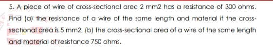 5. A piece of wire of cross-sectional area 2 mm2 has a resistance of 300 ohms.
Find (a) the resistance of a wire of the same length and material if the cross-
sectional area is 5 mm2, (b) the cross-sectional area of a wire of the same length
and material of resistance 750 ohms.
