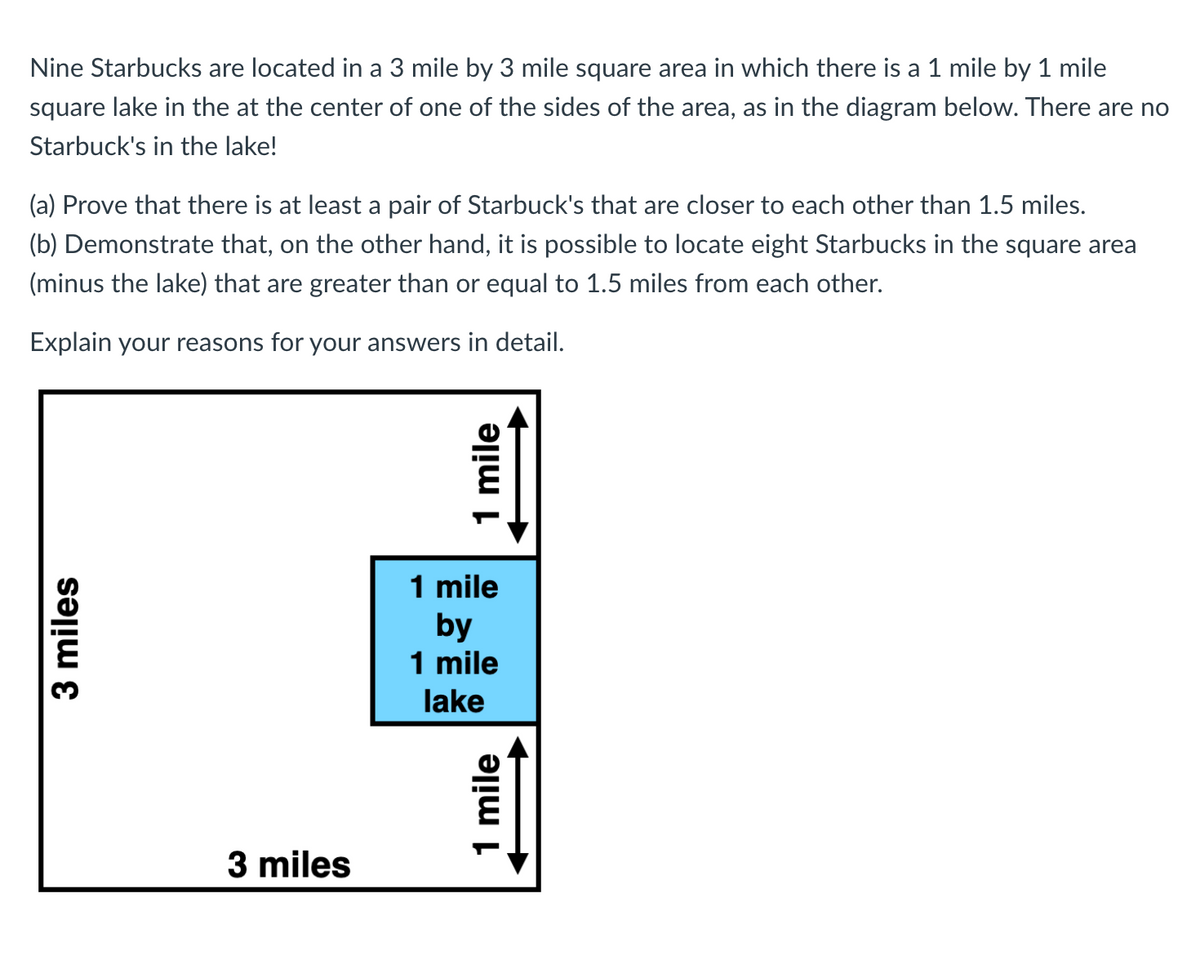 Nine Starbucks are located in a 3 mile by 3 mile square area in which there is a 1 mile by 1 mile
square lake in the at the center of one of the sides of the area, as in the diagram below. There are no
Starbuck's in the lake!
(a) Prove that there is at least a pair of Starbuck's that are closer to each other than 1.5 miles.
(b) Demonstrate that, on the other hand, it is possible to locate eight Starbucks in the square area
(minus the lake) that are greater than or equal to 1.5 miles from each other.
Explain your reasons for your answers in detail.
1 mile
by
1 mile
lake
3 miles
3 miles
1 mile
1 mile
