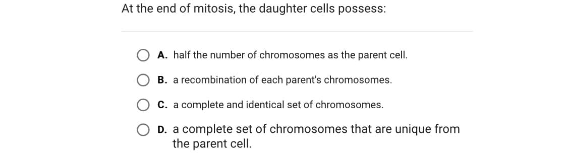 At the end of mitosis, the daughter cells possess:
A. half the number of chromosomes as the parent cell.
B. a recombination of each parent's chromosomes.
C. a complete and identical set of chromosomes.
D. a complete set of chromosomes that are unique from
the parent cell.
