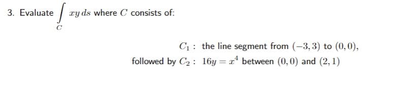 3. Evaluate | ry ds where C consists of:
C1: the line segment from (-3, 3) to (0,0),
followed by C2 : 16y = x* between (0,0) and (2, 1)
