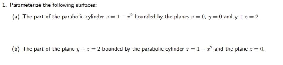 1. Parameterize the following surfaces:
(a) The part of the parabolic cylinder z = 1- r bounded by the planes z = 0, y = 0 and y +z = 2.
(b) The part of the plane y + z = 2 bounded by the parabolic cylinder z = 1 – x² and the plane z = 0.

