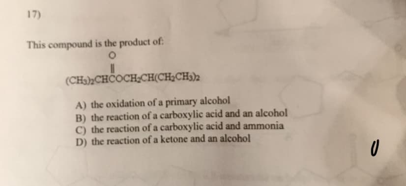17)
This compound is the product of:
O
II
(CH3)2CHCOCH₂CH(CH₂CH3)2
A) the oxidation of a primary alcohol
B) the reaction of a carboxylic acid and an alcohol
C) the reaction of a carboxylic acid and ammonia
D) the reaction of a ketone and an alcohol
0