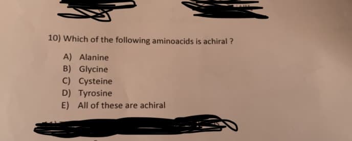 10) Which of the following aminoacids is achiral?
A) Alanine
B) Glycine
C) Cysteine
D) Tyrosine
E) All of these are achiral