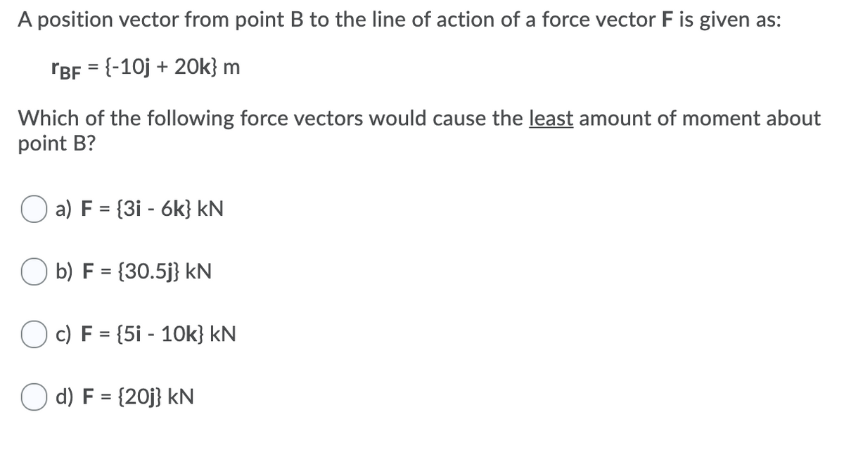 A position vector from point B to the line of action of a force vector F is given as:
rBF = {-10j + 2Ok} m
Which of the following force vectors would cause the least amount of moment about
point B?
a) F = {3i - 6k} kN
O b) F = {30.5j} kN
O c) F = {5i - 10k} kN
O d) F = {20j} kN
