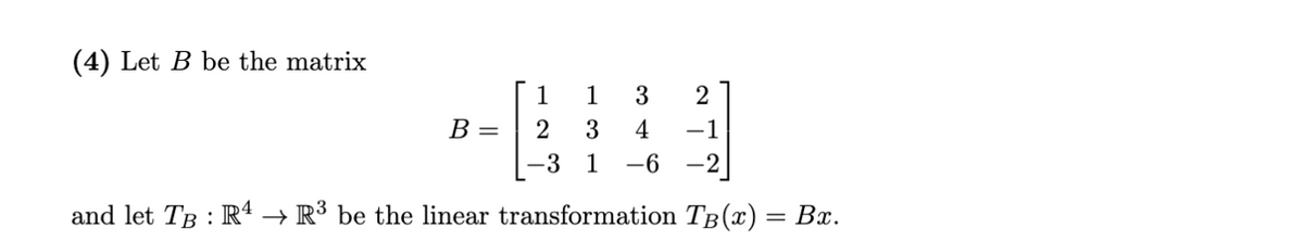 (4) Let B be the matrix
1
1
B =
2
3
4
-1
-3
1
-6
-2
and let TB : R4 → R³ be the linear transformation TB(x) = Bx.
