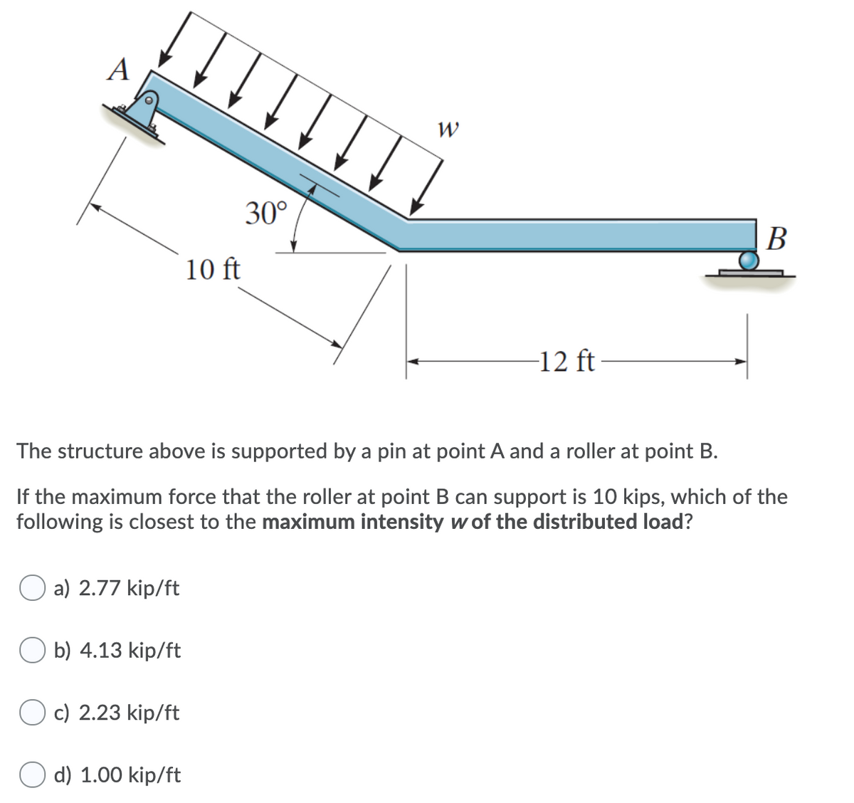 A
W
30°
В
10 ft
-12 ft
The structure above is supported by a pin at point A and a roller at point B.
If the maximum force that the roller at point B can support is 10 kips, which of the
following is closest to the maximum intensity w of the distributed load?
O a) 2.77 kip/ft
O b) 4.13 kip/ft
c) 2.23 kip/ft
d) 1.00 kip/ft
