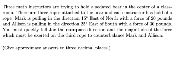 Three math instructors are trying to hold a sedated bear in the center of a class-
room. There are three ropes attached to the bear and each instructor has hold of a
rope. Mark is pulling in the direction 15° East of North with a force of 20 pounds
and Allison is pulling in the direction 25° East of South with a force of 30 pounds.
You must quickly tell Joe the compass direction and the magnitude of the force
which must be exerted on the third rope to counterbalance Mark and Allison.
(Give approximate answers to three decimal places.)
