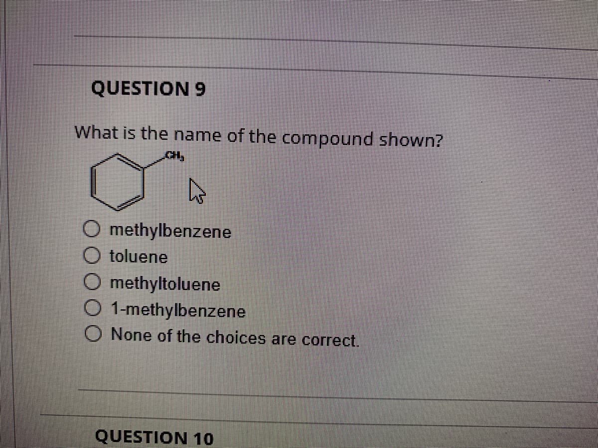 QUESTION 9
What is the name of the compound shown?
O methylbenzene
O toluene
Omethyltoluene
O 1-methylbenzene
None of the choices are correct.
QUESTION 10