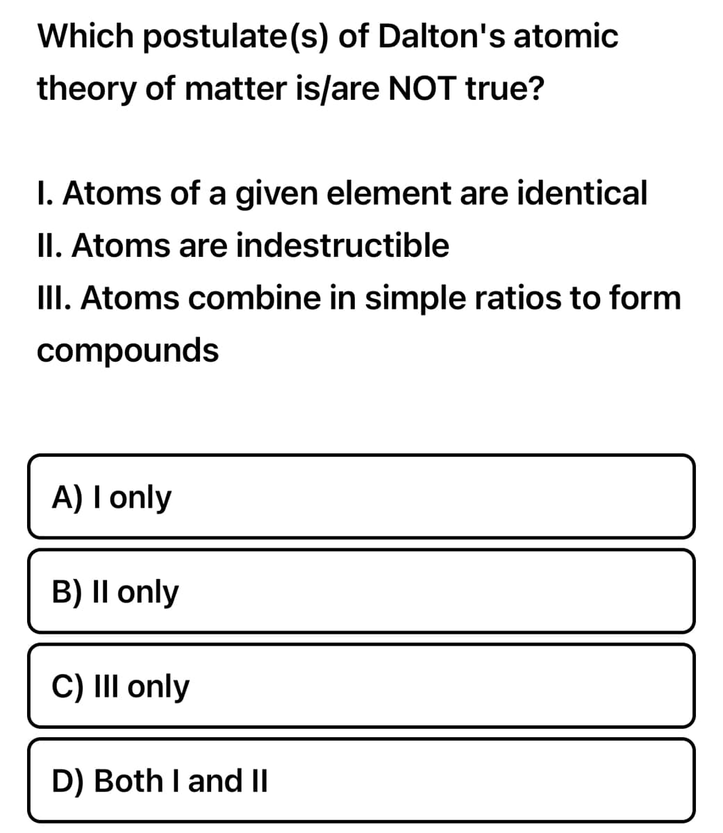 Which postulate(s) of Dalton's atomic
theory of matter is/are NOT true?
1. Atoms of a given element are identical
II. Atoms are indestructible
III. Atoms combine in simple ratios to form
compounds
A) I only
B) II only
C) III only
D) Both I and II