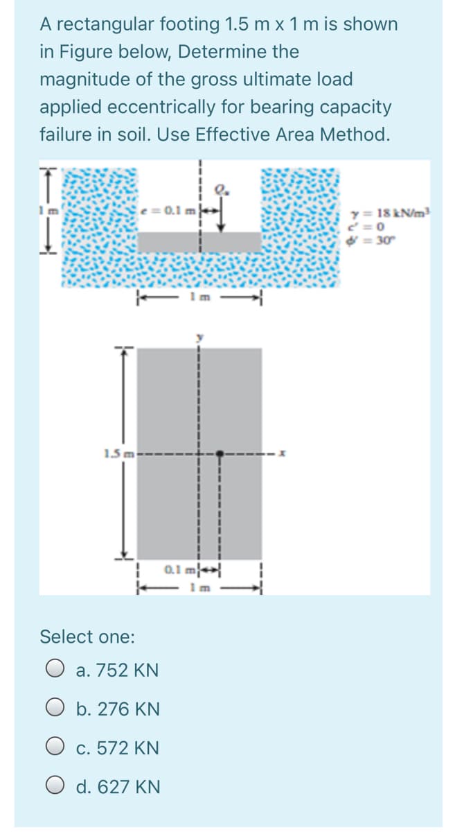 A rectangular footing 1.5 m x 1 m is shown
in Figure below, Determine the
magnitude of the gross ultimate load
applied eccentrically for bearing capacity
failure in soil. Use Effective Area Method.
0.1 m
y = 18 kN/m
= 30
F Im
1.5 m
0.1 m}+>{
m
Select one:
O a. 752 KN
O b. 276 KN
O c. 572 KN
O d. 627 KN

