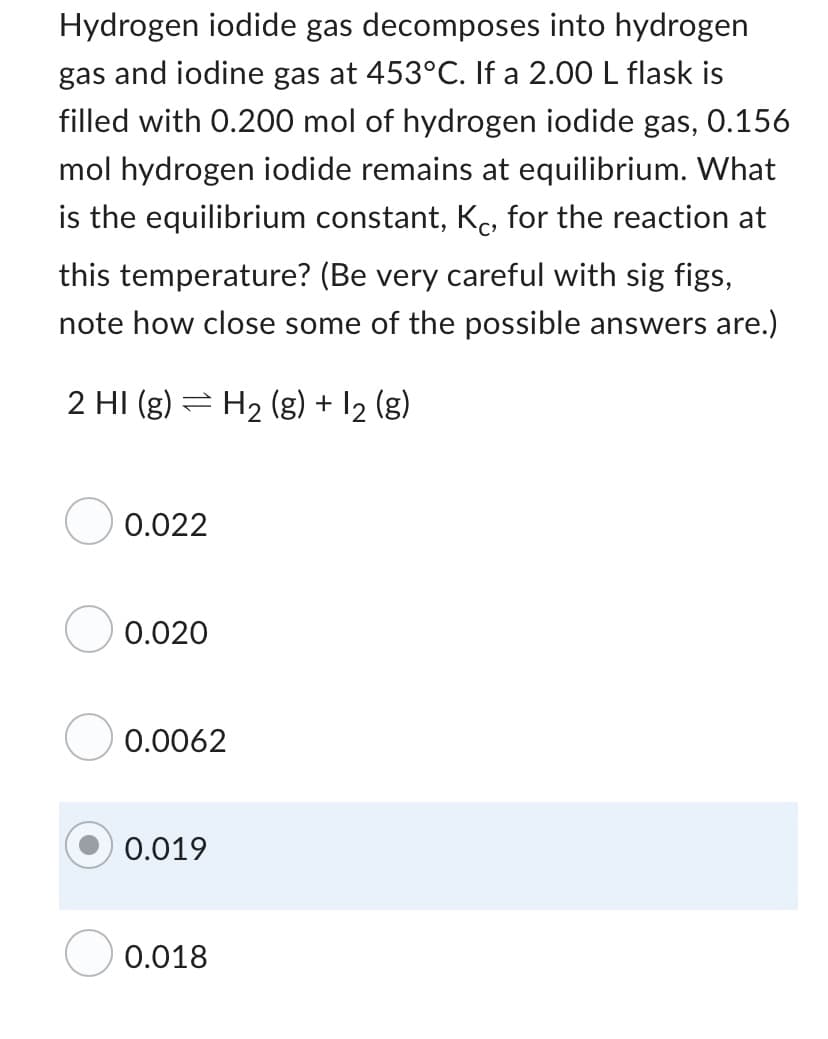 Hydrogen iodide gas decomposes into hydrogen
gas and iodine gas at 453°C. If a 2.00 L flask is
filled with 0.200 mol of hydrogen iodide gas, 0.156
mol hydrogen iodide remains at equilibrium. What
is the equilibrium constant, Kc, for the reaction at
this temperature? (Be very careful with sig figs,
note how close some of the possible answers are.)
2 HI (g)
H₂ (g) + 12 (g)
0.022
0.020
0.0062
0.019
0.018