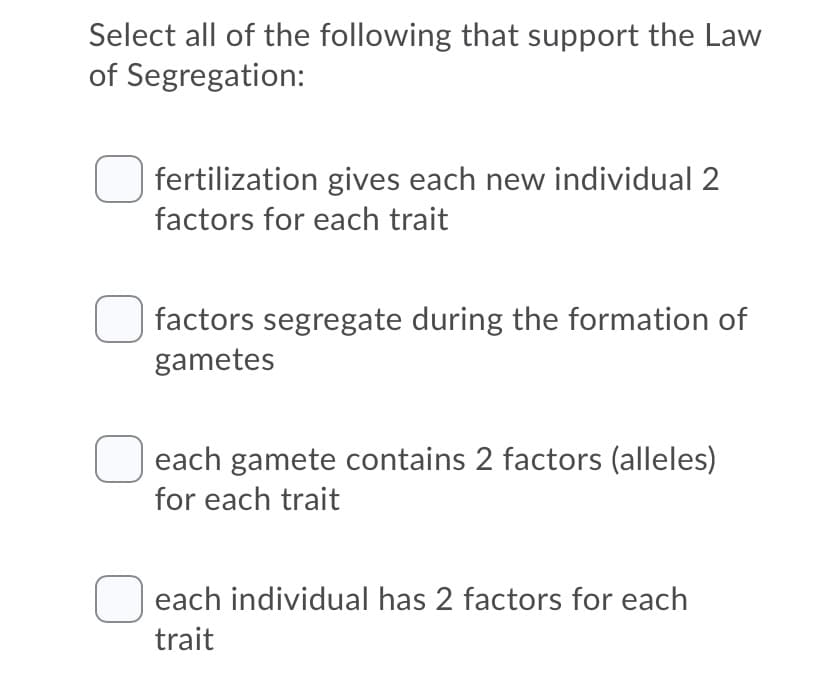 Select all of the following that support the Law
of Segregation:
fertilization gives each new individual 2
factors for each trait
factors segregate during the formation of
gametes
each gamete contains 2 factors (alleles)
for each trait
each individual has 2 factors for each
trait
