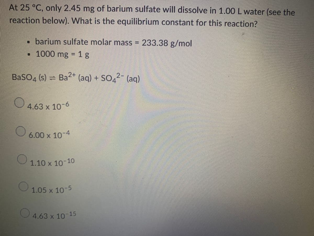 At 25 °C, only 2.45 mg of barium sulfate will dissolve in 1.00 L water (see the
reaction below). What is the equilibrium constant for this reaction?
• barium sulfate molar mass = 233.38 g/mol
• 1000 mg = 1g
BaSO4 (s) = Ba²+ (aq) + SO²¯ (aq)
O
4.63 x 10-6
о
6.00 x 10-4
1.10 x 10-10
1.05 x 10-5
4.63 x 10-15
O
O