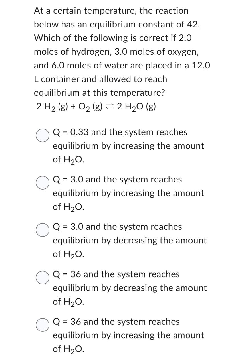 At a certain temperature,
the reaction
below has an equilibrium constant of 42.
Which of the following is correct if 2.0
moles of hydrogen, 3.0 moles of oxygen,
and 6.0 moles of water are placed in a 12.0
L container and allowed to reach
equilibrium at this temperature?
2 H₂ (g) + O₂ (g) = 2 H₂O(g)
Q: = 0.33 and the system reaches
equilibrium by increasing the amount
of H₂O.
Q = 3.0 and the system reaches
equilibrium by increasing the amount
of H₂O.
Q= = 3.0 and the system reaches
equilibrium by decreasing the amount
of H₂O.
Q = 36 and the system reaches
equilibrium by decreasing the amount
of H₂O.
Q: = 36 and the system reaches
equilibrium by increasing the amount
of H₂O.