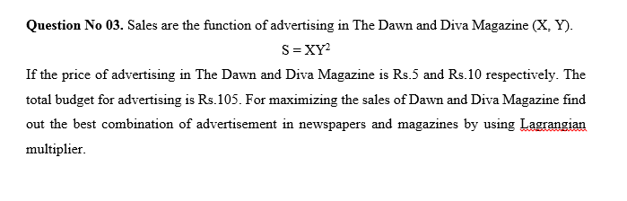 Question No 03. Sales are the function of advertising in The Dawn and Diva Magazine (X, Y).
S=XY?
If the price of advertising in The Dawn and Diva Magazine is Rs.5 and Rs.10 respectively. The
total budget for advertising is Rs.105. For maximizing the sales of Dawn and Diva Magazine find
out the best combination of advertisement in newspapers and magazines by using Lagrangian
multiplier.
