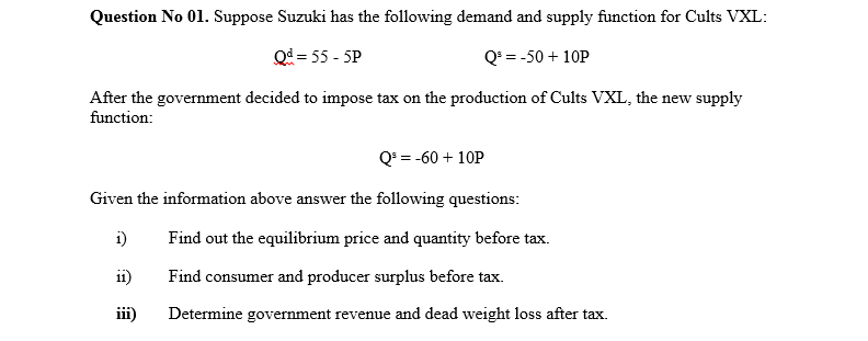 Question No 01. Suppose Suzuki has the following demand and supply function for Cults VXL:
Q = 55 - 5P
Q³ = -50 + 10P
After the government decided to impose tax on the production of Cults VXL, the new supply
function:
Q = -60 + 10P
Given the information above answer the following questions:
i)
Find out the equilibrium price and quantity before tax.
11)
Find consumer and producer surplus before tax.
iii)
Determine government revenue and dead weight loss after tax.
