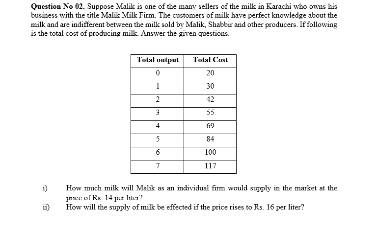 Question No 02. Suppose Malik is one of the many sellers of the milk in Karachi who owns his
business with the title Malik Milk Firm. The customers of milk have perfect knowledge about the
milk and are indifferent between the milk sold by Malik, Shabbir and other producers. If following
is the total cost of producing milk. Answer the given questions.
Total output
Total Cost
20
1
30
2
42
3
55
4
69
84
6
100
7
117
i)
How much milk will Malik as an individual firm would supply in the market at the
price of Rs. 14 per liter?
How will the supply of milk be effected if the price rises to Rs. 16 per liter?
ii)
