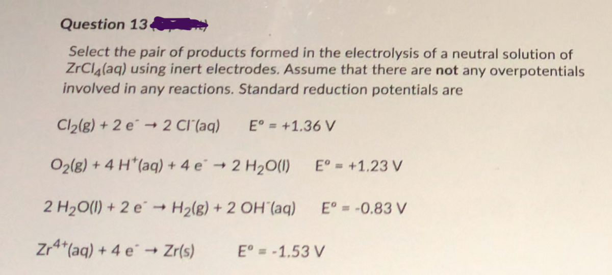 Question 13
Select the pair of products formed in the electrolysis of a neutral solution of
ZrCla(aq) using inert electrodes. Assume that there are not any overpotentials
involved in any reactions. Standard reduction potentials are
Cl2(g) + 2 e → 2 CI (aq)
E° = +1.36 V
O2(g) + 4 H*(aq) + 4 e → 2 H2O(1)
E° = +1,23 V
2 H20(1) + 2 e H2(g) + 2 OH (aq)
E° = -0.83 V
Zr*(aq) + 4 e° → Zr(s)
E° = -1,53 V
