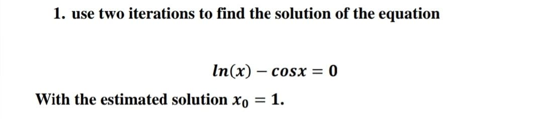 1. use two iterations to find the solution of the equation
In(x) – cosx =
With the estimated solution xo = 1.
%3D
