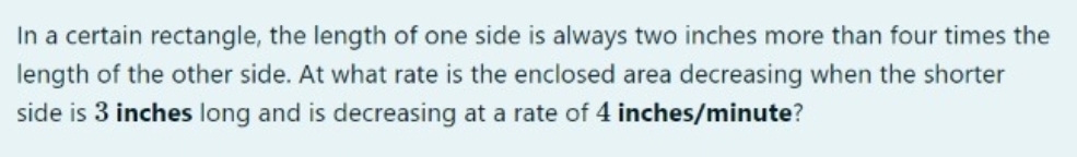 In a certain rectangle, the length of one side is always two inches more than four times the
length of the other side. At what rate is the enclosed area decreasing when the shorter
side is 3 inches long and is decreasing at a rate of 4 inches/minute?
