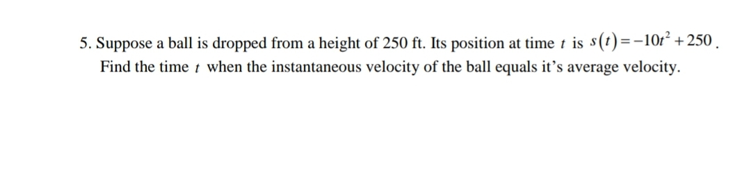 5. Suppose a ball is dropped from a height of 250 ft. Its position at time t is s(t)=-10r² +250.
Find the time t when the instantaneous velocity of the ball equals it's average velocity.
