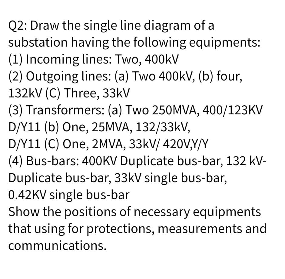 Q2: Draw the single line diagram of a
substation having the following equipments:
(1) Incoming lines: Two, 400kV
(2) Outgoing lines: (a) Two 400kV, (b) four,
132kV (C) Three, 33kV
(3) Transformers: (a) Two 250MVA, 400/123KV
D/Y11 (b) One, 25MVA, 132/33kV,
D/Y11 (C) One, 2MVA, 33kV/ 420V,Y/Y
(4) Bus-bars: 400KV Duplicate bus-bar, 132 kV-
Duplicate bus-bar, 33kV single bus-bar,
0.42KV single bus-bar
Show the positions of necessary equipments
that using for protections, measurements and
communications.
