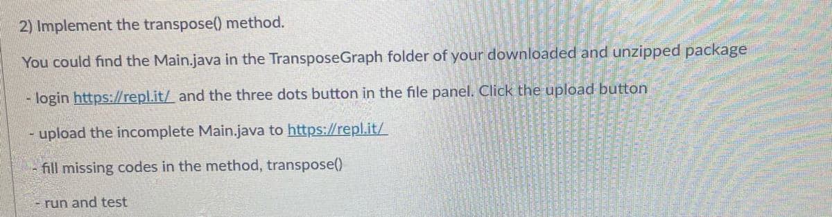 2) Implement the transpose() method.
You could find the Main.java in the TransposeGraph folder of your downloaded and unzipped package
login https://repl.it/ and the three dots button in the file panel. Click the upload button
upload the incomplete Main.java to https://repl.it/
- fill missing codes in the method, transpose()
- run and test
