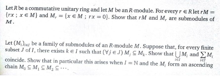 Let R be a commutative unitary ring and let M be an R-module. For every rERlet rM =
{rx; x E M} and M, = {x E M; rx 0}. Show that rM and M, are submodules of
М.
Let (M;)iel be a family of submodules of an R-module M. Suppose that, for every finite
subset J of I, there exists ke I such that (Vje J) M¡ C Mg. Show that UM; and M;
iel
iel
coincide. Show that in particular this arises when I = N and the M; form an ascending
chain M, C M1 CM2 C .
%3D
