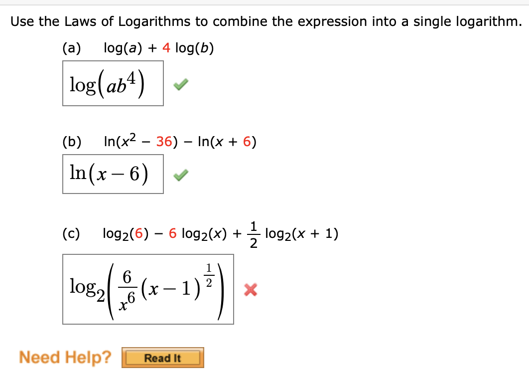 Use the Laws of Logarithms to combine the expression into a single logarithm.
(a)
log(a) + 4 log(b)
log(ab")
(b)
In(x2 – 36) – In(x + 6)
In(x – 6)
-
(c)
log2(6) – 6 log2(x) + log2(x + 1)
6
log2
1)
-
Need Help?
Read It
