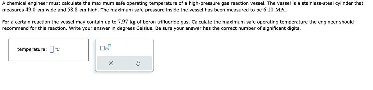 A chemical engineer must calculate the maximum safe operating temperature of a high-pressure gas reaction vessel. The vessel is a stainless-steel cylinder that
measures 49.0 cm wide and 58.8 cm high. The maximum safe pressure inside the vessel has been measured to be 6.10 MPa.
For a certain reaction the vessel may contain up to 7.97 kg of boron trifluoride gas. Calculate the maximum safe operating temperature the engineer should
recommend for this reaction. Write your answer in degrees Celsius. Be sure your answer has the correct number of significant digits.
temperature: °C
x10
X
Ś