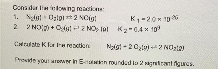 Consider the following reactions:
N₂(g) + O₂(g) = 2 NO(g)
2 NO(g) + O2(g) 2 NO₂ (g) K2= 6.4 × 10⁹
Calculate K for the reaction: N2(g) + 2 O₂(g) 2 NO₂(g)
Provide your answer in E-notation rounded to 2 significant figures.
1.
2.
K₁ = 2.0 × 10-25