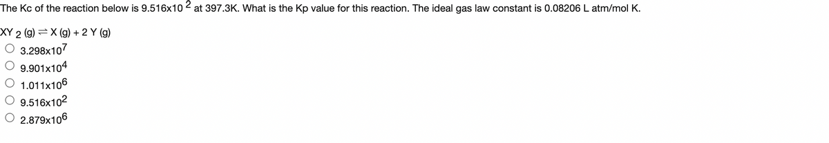 The Kc of the reaction below is 9.516x102 at 397.3K. What is the Kp value for this reaction. The ideal gas law constant is 0.08206 L atm/mol K.
XY 2 (g) X (g) + 2 Y (g)
3.298x107
9.901x104
1.011x106
9.516x10²
2.879x106