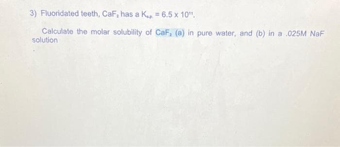 3) Fluoridated teeth, CaF, has a K. = 6.5 x 10¹¹.
Calculate the molar solubility of CaF, (a) in pure water, and (b) in a .025M NaF
solution