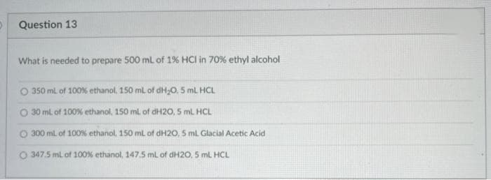 Question 13
What is needed to prepare 500 mL of 1% HCI in 70% ethyl alcohol
O 350 mL of 100 % ethanol, 150 mL of dH₂O. 5 mL HCL
30 mL of 100% ethanol, 150 mL of dH20, 5 mL HCL
O 300 ml. of 100% ethanol, 150 mL of dH2O, 5 mL Glacial Acetic Acid
O 347.5 mL of 100 % ethanol, 147.5 mL of dH20, 5 mL HCL