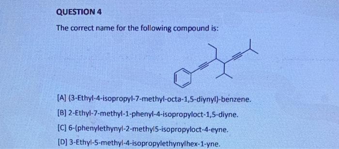 QUESTION 4
The correct name for the following compound is:
[A]
(3-Ethyl-4-isopropyl-7-methyl-octa-1,5-diynyl)-benzene.
[B] 2-Ethyl-7-methyl-1-phenyl-4-isopropyloct-1,5-diyne.
[C] 6-(phenylethynyl-2-methyl5-isopropyloct-4-eyne.
[D] 3-Ethyl-5-methyl-4-isopropylethynylhex-1-yne.