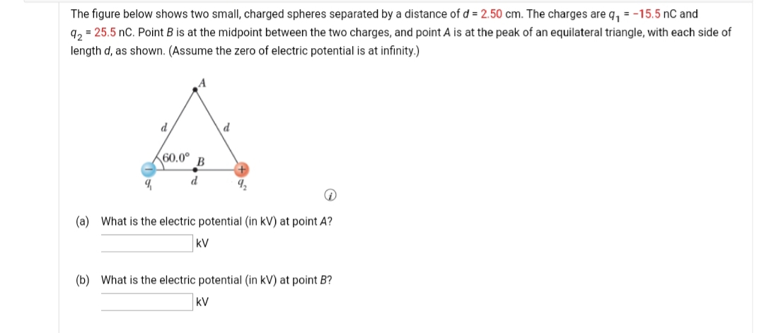 The figure below shows two small, charged spheres separated by a distance of d = 2.50 cm. The charges are q, = -15.5 nC and
q, = 25.5 nC. Point B is at the midpoint between the two charges, and point A is at the peak of an equilateral triangle, with each side of
length d, as shown. (Assume the zero of electric potential is at infinity.)
d
d
60.0°
В
d
(a) What is the electric potential (in kV) at point A?
kV
(b) What is the electric potential (in kV) at point B?
kV
