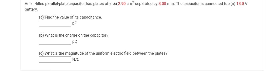 An air-filled parallel-plate capacitor has plates of area 2.90 cm? separated by 3.00 mm. The capacitor is connected to a(n) 13.0 V
battery.
(a) Find the value of its capacitance.
pF
(b) What is the charge on the capacitor?
pC
(c) What is the magnitude of the uniform electric field between the plates?
N/C
