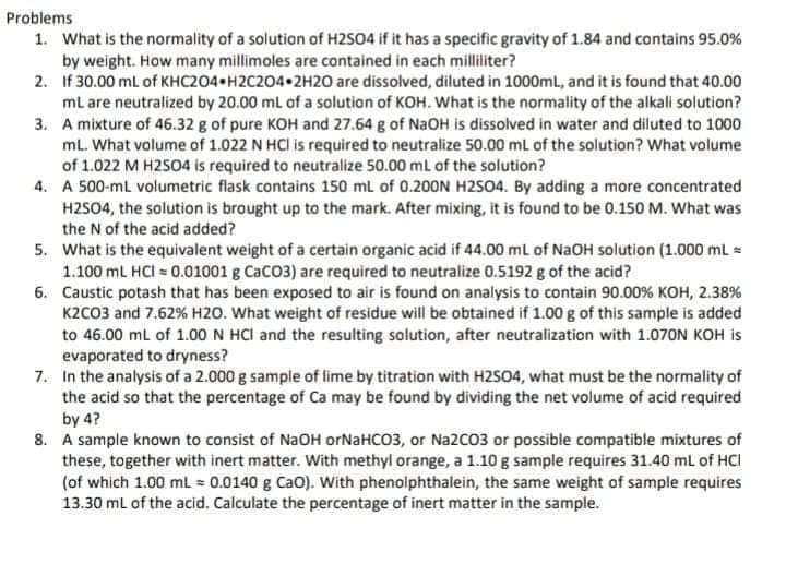 Problems
1. What is the normality of a solution of H2S04 if it has a specific gravity of 1.84 and contains 95.0%
by weight. How many millimoles are contained in each milliliter?
2. If 30.00 ml of KHC204 H2C204•2H20 are dissolved, diluted in 1000ml, and it is found that 40.00
ml are neutralized by 20.00 mL of a solution of KOH. What is the normality of the alkali solution?
3. A mixture of 46.32 g of pure KOH and 27.64 g of NaOH is dissolved in water and diluted to 1000
mL. What volume of 1.022 N HCI is required to neutralize 50.00 mL of the solution? What volume
of 1.022 M H2504 is required to neutralize 50.00 mL of the solution?
4. A 500-ml volumetric flask contains 150 ml of 0.20ON H2S04. By adding a more concentrated
H2SO4, the solution is brought up to the mark. After mixing, it is found to be 0.150 M. What was
the N of the acid added?
5. What is the equivalent weight of a certain organic acid if 44.00 ml of NAOH solution (1.000 ml =
1.100 ml HCI = 0.01001 g CaCO3) are required to neutralize 0.5192 g of the acid?
6. Caustic potash that has been exposed to air is found on analysis to contain 90.00% KOH, 2.38%
K2CO3 and 7.62% H2O. What weight of residue will be obtained if 1.00 g of this sample is added
to 46.00 ml of 1.00 N HCl and the resulting solution, after neutralization with 1.070N KOH is
evaporated to dryness?
7. In the analysis of a 2.000 g sample of lime by titration with H2S04, what must be the normality of
the acid so that the percentage of Ca may be found by dividing the net volume of acid required
by 4?
8. A sample known to consist of NaOH orNaHCO3, or Na2C03 or possible compatible mixtures of
these, together with inert matter. With methyl orange, a 1.10 g sample requires 31.40 mL of HCI
(of which 1.00 ml = 0.0140 g Cao). With phenolphthalein, the same weight of sample requires
13.30 ml of the acid. Calculate the percentage of inert matter in the sample.
