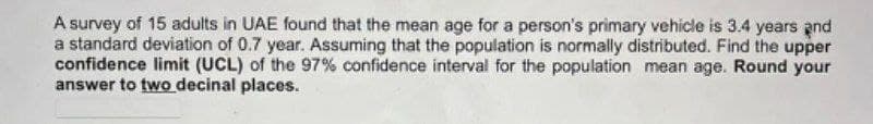 A survey of 15 adults in UAE found that the mean age for a person's primary vehicle is 3.4 years and
a standard deviation of 0.7 year. Assuming that the population is normally distributed. Find the upper
confidence limit (UCL) of the 97% confidence interval for the population mean age. Round your
answer to two decinal places.