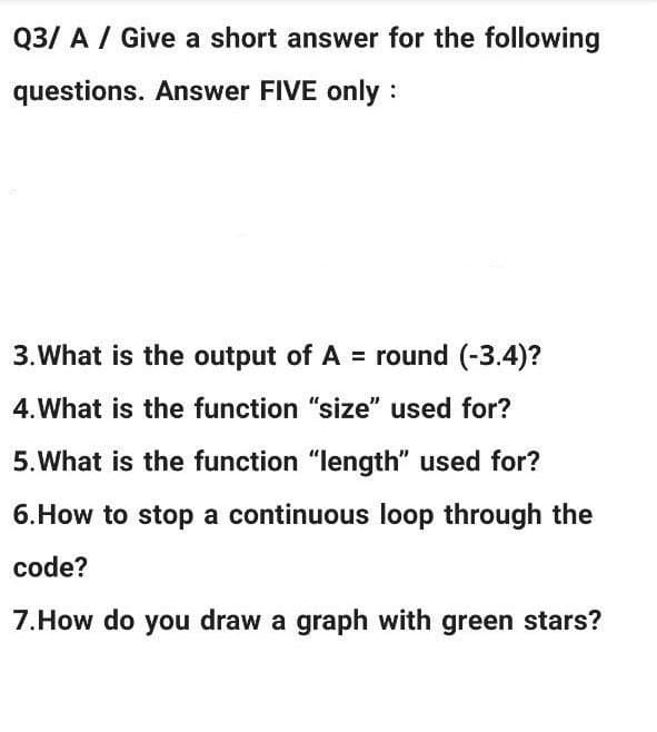 Q3/ A / Give a short answer for the following
questions. Answer FIVE only :
3. What is the output of A = round (-3.4)?
4. What is the function "size" used for?
5.What is the function "length" used for?
6.How to stop a continuous loop through the
code?
7.How do you draw a graph with green stars?
