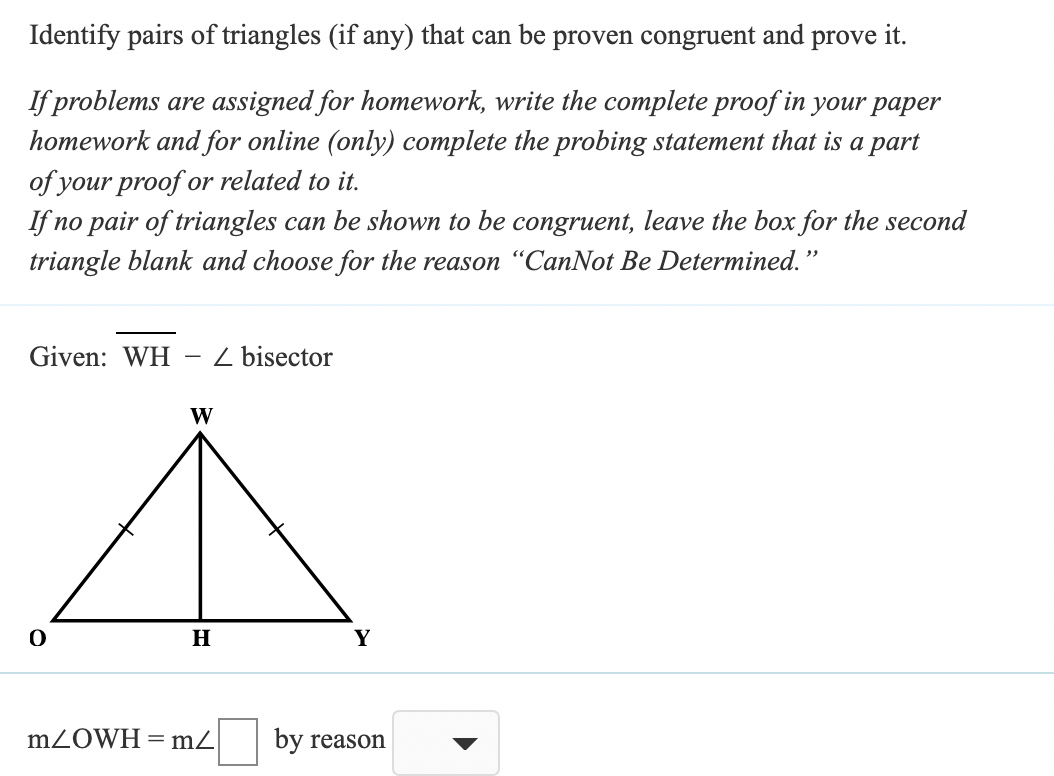 Identify pairs of triangles (if any) that can be proven congruent and prove it.
If problems are assigned for homework, write the complete proof in your paper
homework and for online (only) complete the probing statement that is a part
of your proof or related to it.
If no pair of triangles can be shown to be congruent, leave the box for the second
triangle blank and choose for the reason "CanNot Be Determined."
Given: WH
Z bisector
W
H
Y
M2OWH = m2
by reason
